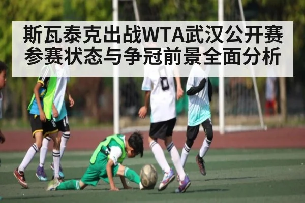 斯瓦泰克出战WTA武汉公开赛参赛状态与争冠前景全面分析